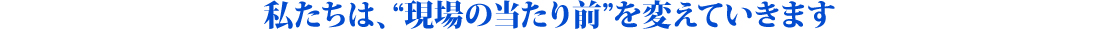 私たちは、“現場の当たり前”を変えていきます